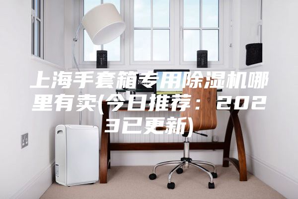 上海手套箱專用除濕機哪里有賣(今日推薦:2023已更新)