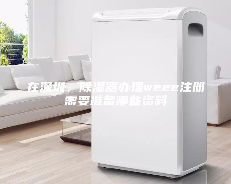 在深圳，除濕器辦理weee注冊(cè)需要準(zhǔn)備哪些資料